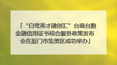 “白鹭英才融创汇”台商台胞金融信用证书综合服务政策发布会在厦门市集美区成功举办