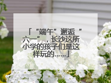 “端午”邂逅“六一”，长沙这所小学的孩子们是这样玩的……