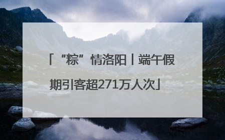 “粽”情洛阳丨端午假期引客超271万人次