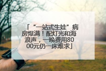 “一站式生娃”病房爆满！配灯光和海浪声，一晚费用8000元仍一床难求