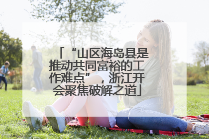 “山区海岛县是推动共同富裕的工作难点”，浙江开会聚焦破解之道