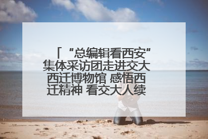 “总编辑看西安”集体采访团走进交大西迁博物馆 感悟西迁精神 看交大人续写爱国奋斗新篇章