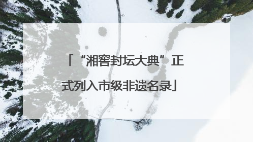 “湘窖封坛大典”正式列入市级非遗名录