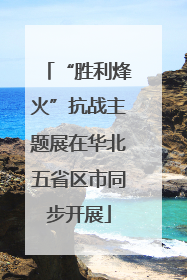 “胜利烽火”抗战主题展在华北五省区市同步开展