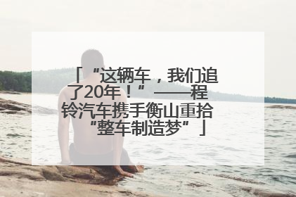 “这辆车，我们追了20年！”——程铃汽车携手衡山重拾“整车制造梦”