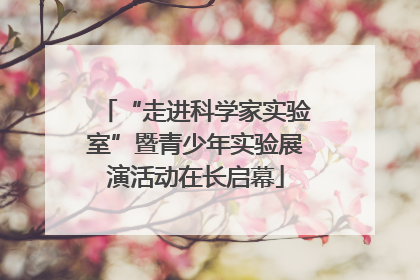 “走进科学家实验室”暨青少年实验展演活动在长启幕