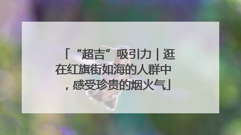 “超吉”吸引力｜逛在红旗街如海的人群中，感受珍贵的烟火气