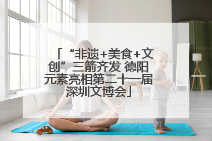 “非遗+美食+文创”三箭齐发 德阳元素亮相第二十一届深圳文博会