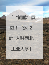 “鲲鹏”展翼！“运-20”入驻西北工业大学