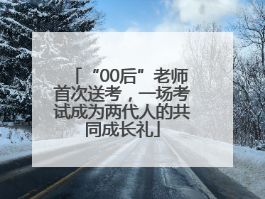 “00后”老师首次送考，一场考试成为两代人的共同成长礼