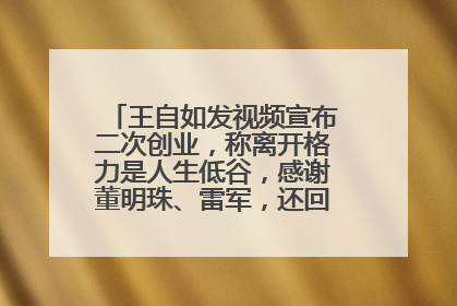 王自如发视频宣布二次创业，称离开格力是人生低谷，感谢董明珠、雷军，还回应了“工资条”：清楚自己要什么……
