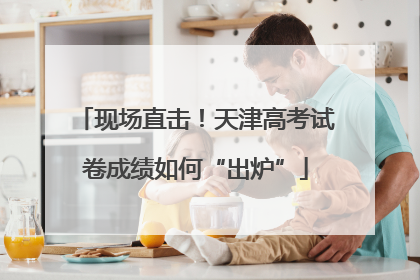 现场直击！天津高考试卷成绩如何“出炉”