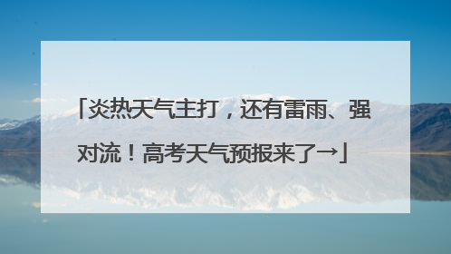 炎热天气主打，还有雷雨、强对流！高考天气预报来了→