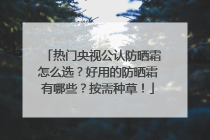 热门央视公认防晒霜怎么选？好用的防晒霜有哪些？按需种草！