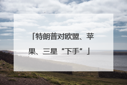 特朗普对欧盟、苹果、三星“下手”