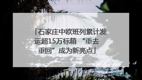 石家庄中欧班列累计发运超15万标箱 “重去重回”成为新亮点