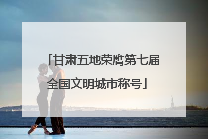 甘肃五地荣膺第七届全国文明城市称号