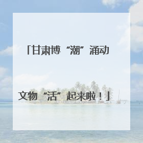 甘肃博“潮”涌动 文物“活”起来啦！