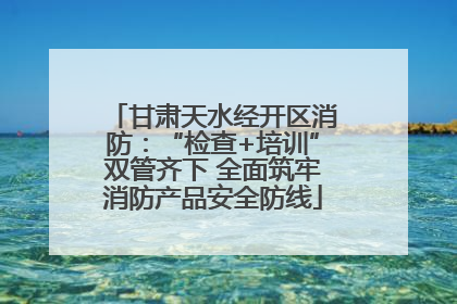 甘肃天水经开区消防：“检查+培训”双管齐下 全面筑牢消防产品安全防线