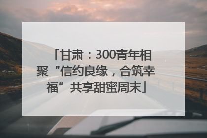 甘肃：300青年相聚“信约良缘，合筑幸福”共享甜蜜周末