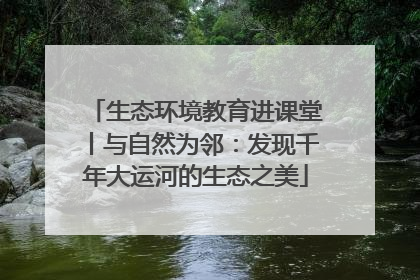 生态环境教育进课堂丨与自然为邻：发现千年大运河的生态之美