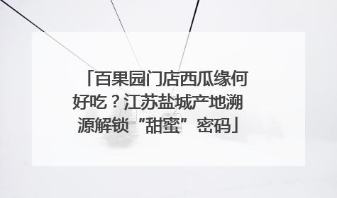 百果园门店西瓜缘何好吃？江苏盐城产地溯源解锁“甜蜜”密码