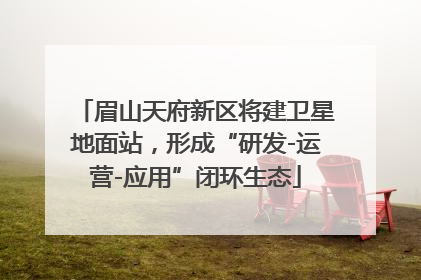 眉山天府新区将建卫星地面站，形成“研发-运营-应用”闭环生态