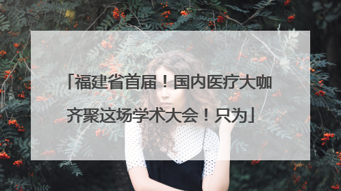 福建省首届！国内医疗大咖齐聚这场学术大会！只为