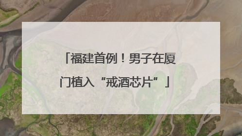 福建首例！男子在厦门植入“戒酒芯片”