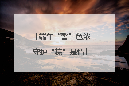 端午“警”色浓 守护“粽”是情