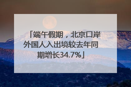 端午假期，北京口岸外国人入出境较去年同期增长34.7%