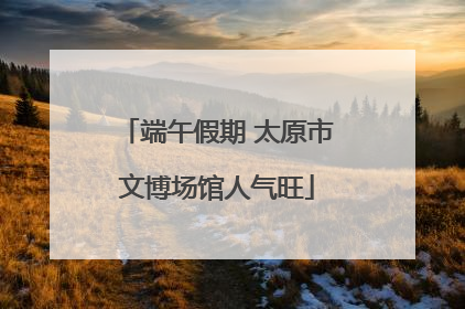 端午假期 太原市文博场馆人气旺