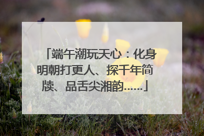 端午潮玩天心：化身明朝打更人、探千年简牍、品舌尖湘韵……