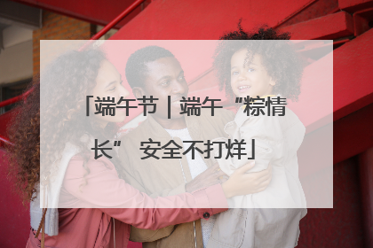 端午节｜端午“粽情长” 安全不打烊