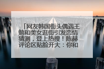 网友韩国街头偶遇王勉和美女逛街引发恋情猜测，登上热搜！陈赫评论区贴脸开大：你和谁逛街？我也想知道