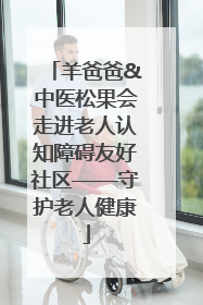羊爸爸&中医松果会走进老人认知障碍友好社区——守护老人健康