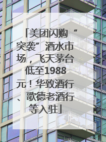 美团闪购“突袭”酒水市场，飞天茅台低至1988元！华致酒行、歌德老酒行等入驻