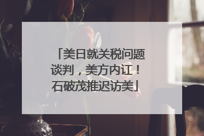 美日就关税问题谈判，美方内讧！石破茂推迟访美