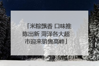 米粽飘香 口味推陈出新 菏泽各大超市迎来销售高峰