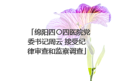 绵阳四〇四医院党委书记周云 接受纪律审查和监察调查