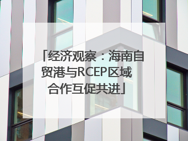 经济观察:海南自贸港与RCEP区域合作互促共进