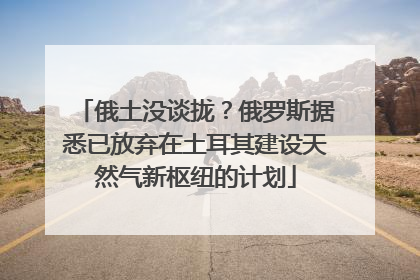 俄土没谈拢？俄罗斯据悉已放弃在土耳其建设天然气新枢纽的计划