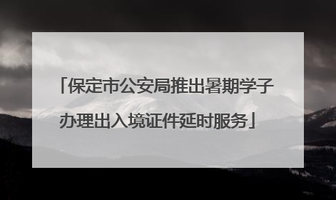 保定市公安局推出暑期学子办理出入境证件延时服务