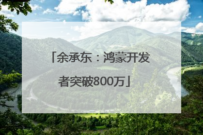 余承东：鸿蒙开发者突破800万