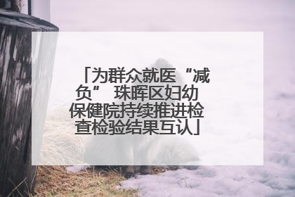 为群众就医“减负” 珠晖区妇幼保健院持续推进检查检验结果互认