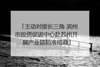 主动对接长三角 滨州市投资促进中心赴苏州开展产业链精准招商