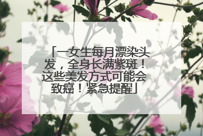 一女生每月漂染头发，全身长满紫斑！这些美发方式可能会致癌！紧急提醒