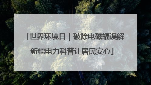 世界环境日｜破除电磁辐误解 新疆电力科普让居民安心