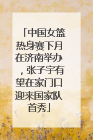 中国女篮热身赛下月在济南举办，张子宇有望在家门口迎来国家队首秀