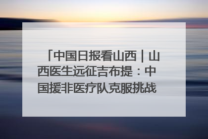 中国日报看山西｜山西医生远征吉布提：中国援非医疗队克服挑战救助非洲患者